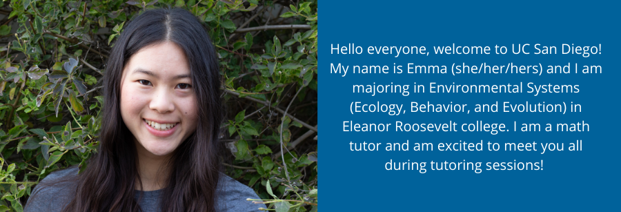 Hello everyone, welcome to UC San Diego! My name is Emma (she/her/hers) and I am majoring in Environmental Systems (Ecology, Behavior, and Evolution) in Eleanor Roosevelt college. I am a math tutor and am excited to meet you all during tutoring sessions! 