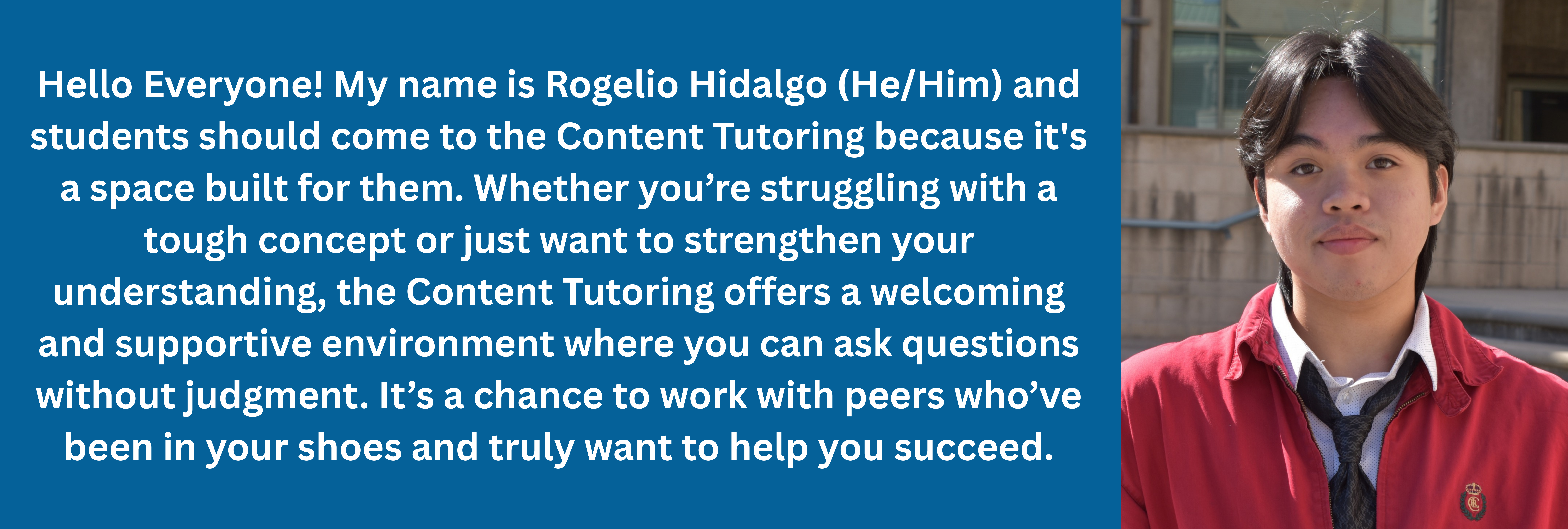 1 of 3, Hello Everyone! My name is Rogelio Hidalgo (He/Him) and students should come to the Content Tutoring because it's a space built for them. Whether you’re struggling with a tough concept or just want to strengthen your understanding, the Content Tutoring offers a welcoming and supportive environment where you can ask questions without judgment. It’s a chance to work with peers who’ve been in your shoes and truly want to help you succeed.