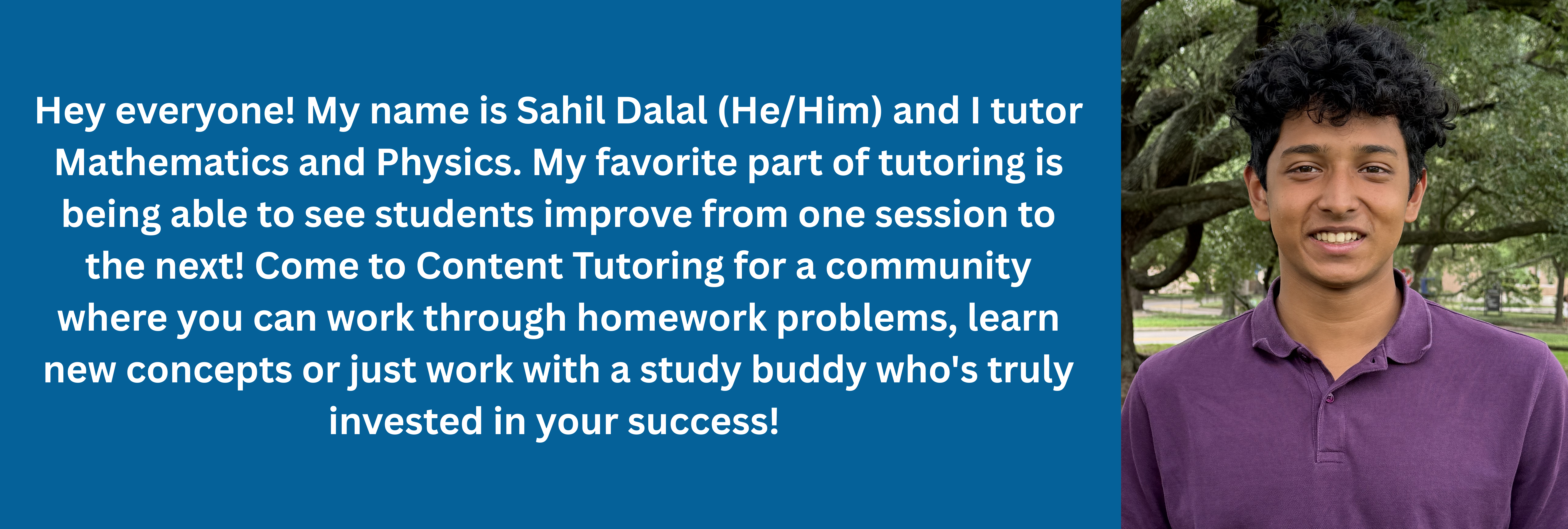2 of 3, Hey everyone! My name is Sahil Dalal (He/Him) and I tutor Mathematics and Physics. My favorite part of tutoring is being able to see students improve from one session to the next! Come to Content Tutoring for a community where you can work through homework problems, learn new concepts or just work with a study buddy who's truly invested in your success! 