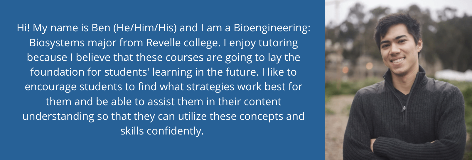 1 of 3, Hi! My name is Ben (He/Him/His) and I am a Bioengineering: Biosystems major from Revelle college. I enjoy tutoring because I believe that these courses are going to lay the foundation for students' learning in the future. I like to encourage students to find what strategies work best for them and be able to assist them in their content understanding so that they can utilize these concepts and skills confidently. 