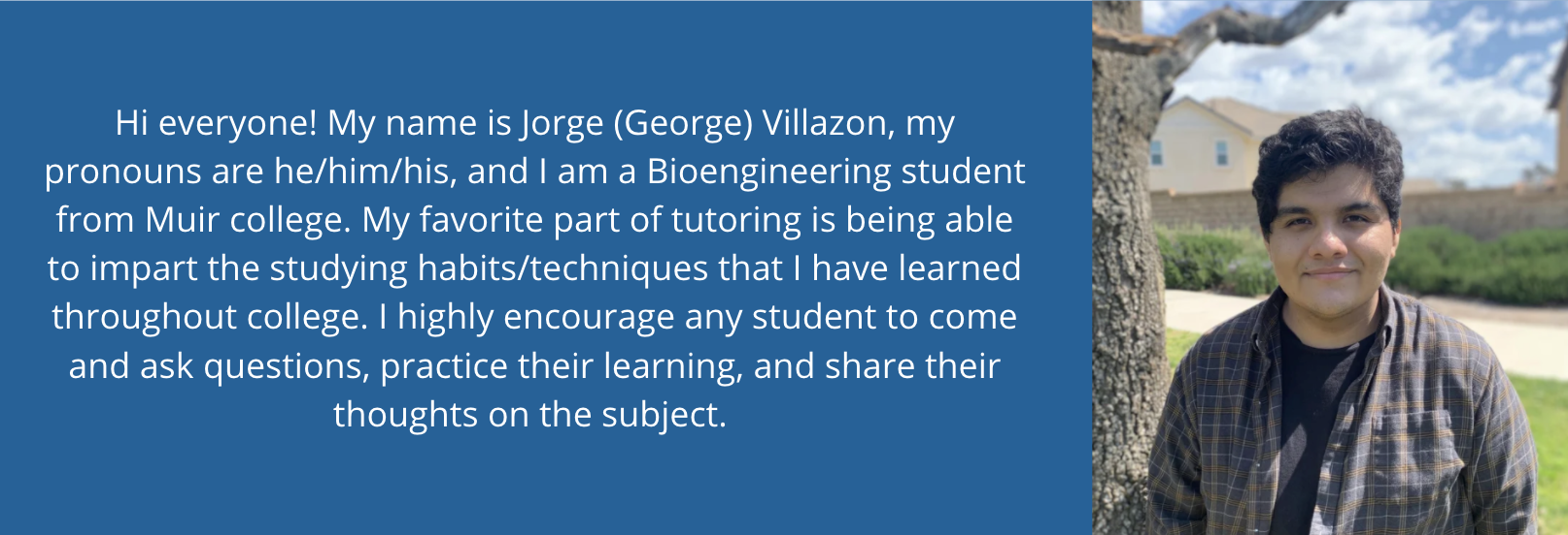 2 of 3, Hi everyone! My name is Jorge (George) Villazon, my pronouns are he/him/his, and I am a Bioengineering student from Muir college. My favorite part of tutoring is being able to impart the studying habits/techniques that I have learned throughout college. I highly encourage any student to come and ask questions, practice their learning, and share their thoughts on the subject. 